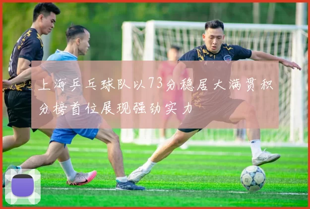 上海乒乓球队以73分稳居大满贯积分榜首位展现强劲实力