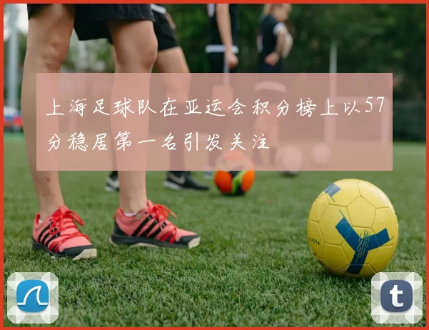 上海足球队在亚运会积分榜上以57分稳居第一名引发关注