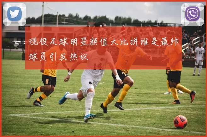 现役足球明星颜值大比拼谁是最帅球员引发热议
