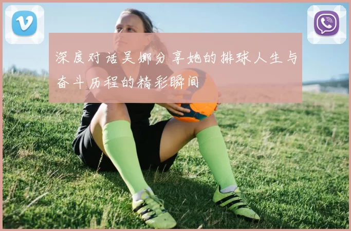 深度对话吴娜分享她的排球人生与奋斗历程的精彩瞬间