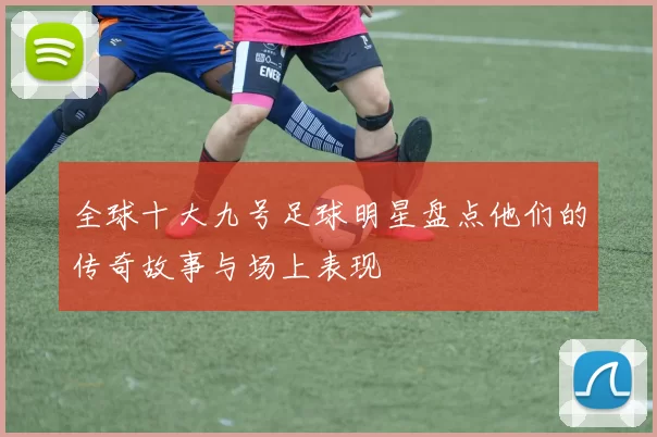 全球十大九号足球明星盘点他们的传奇故事与场上表现