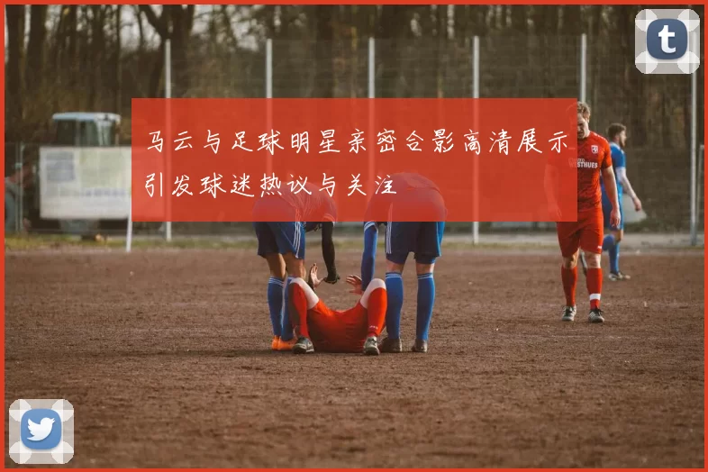 马云与足球明星亲密合影高清展示引发球迷热议与关注