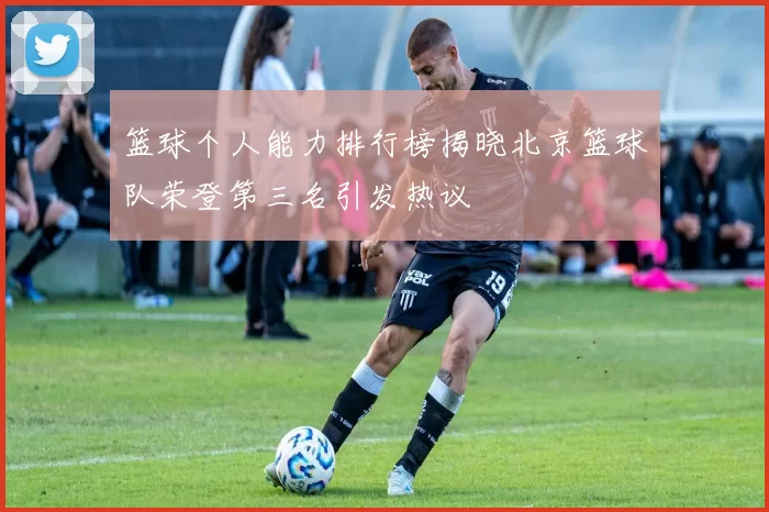 篮球个人能力排行榜揭晓北京篮球队荣登第三名引发热议