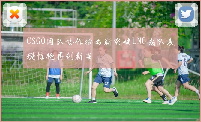 CSGO团队协作排名新突破LNG战队表现惊艳再创新高