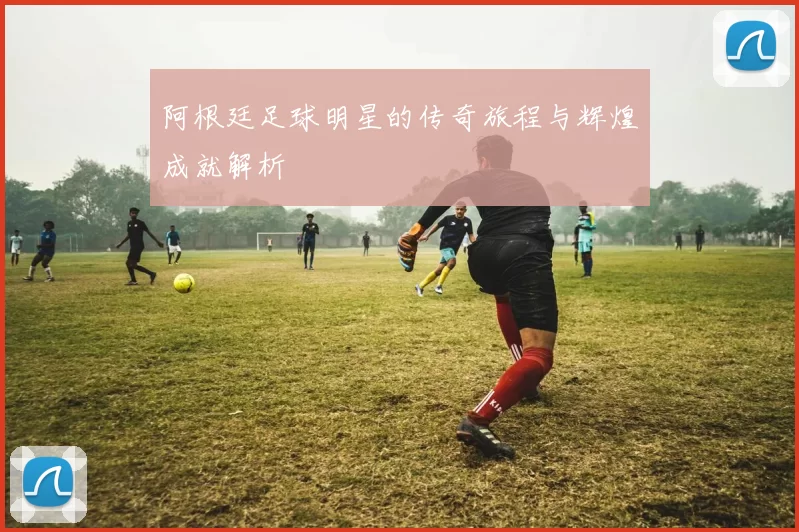 阿根廷足球明星的传奇旅程与辉煌成就解析