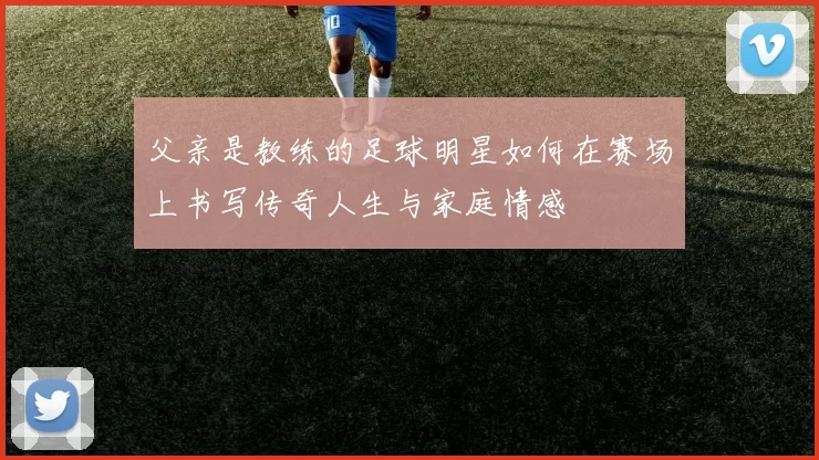 父亲是教练的足球明星如何在赛场上书写传奇人生与家庭情感
