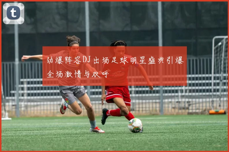 劲爆阵容DJ出场足球明星盛典引爆全场激情与欢呼