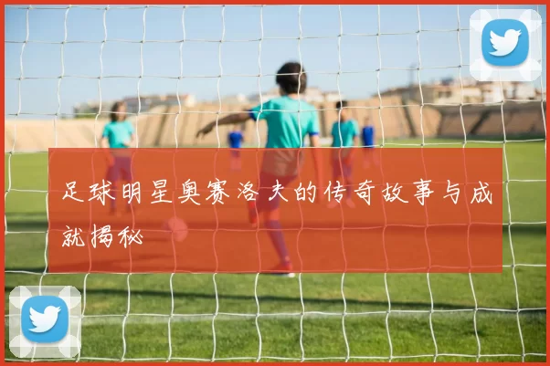 足球明星奥赛洛夫的传奇故事与成就揭秘