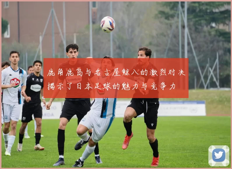 鹿角鹿岛与名古屋鲸八的激烈对决揭示了日本足球的魅力与竞争力