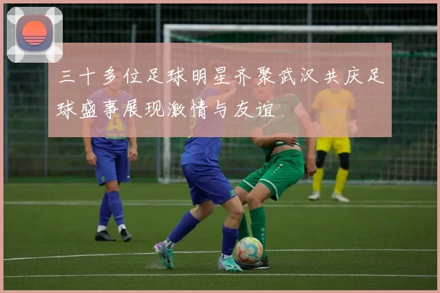 三十多位足球明星齐聚武汉共庆足球盛事展现激情与友谊