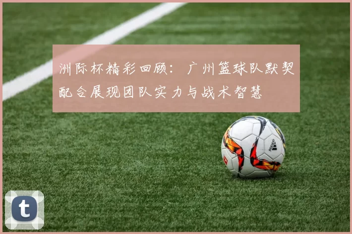 洲际杯精彩回顾：广州篮球队默契配合展现团队实力与战术智慧