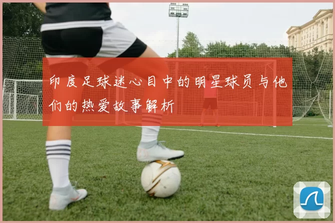 印度足球迷心目中的明星球员与他们的热爱故事解析