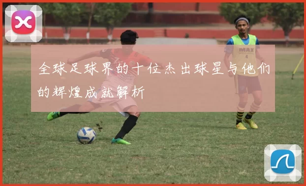 全球足球界的十位杰出球星与他们的辉煌成就解析