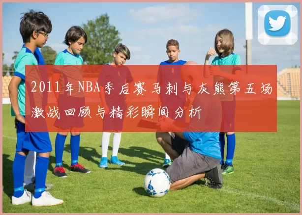 2011年NBA季后赛马刺与灰熊第五场激战回顾与精彩瞬间分析