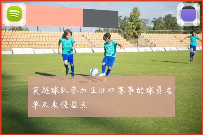 英超球队参加亚洲杯赛事的球员名单及表现盘点