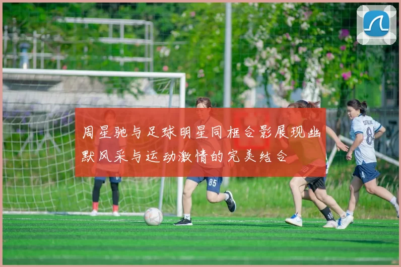 周星驰与足球明星同框合影展现幽默风采与运动激情的完美结合