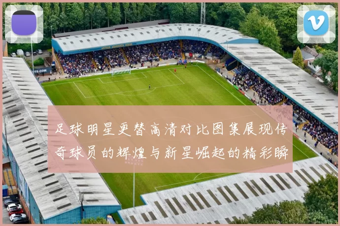 足球明星更替高清对比图集展现传奇球员的辉煌与新星崛起的精彩瞬间