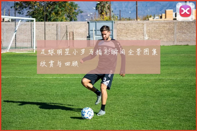 足球明星小罗马精彩瞬间全景图集欣赏与回顾