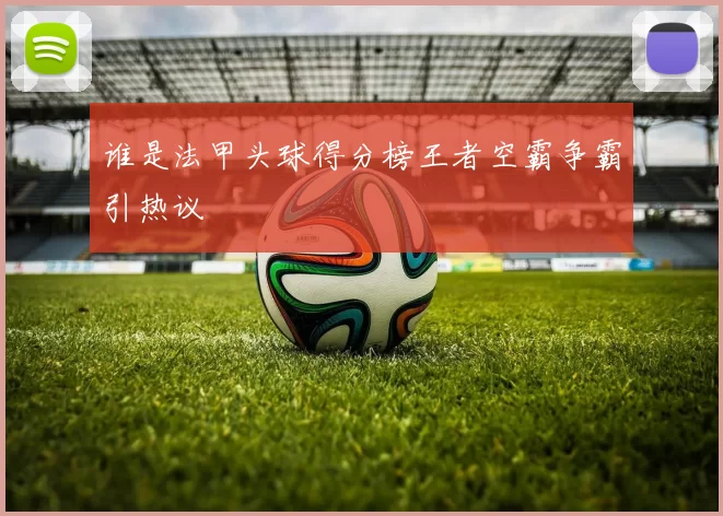 谁是法甲头球得分榜王者空霸争霸引热议