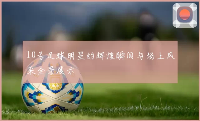 10号足球明星的辉煌瞬间与场上风采全景展示