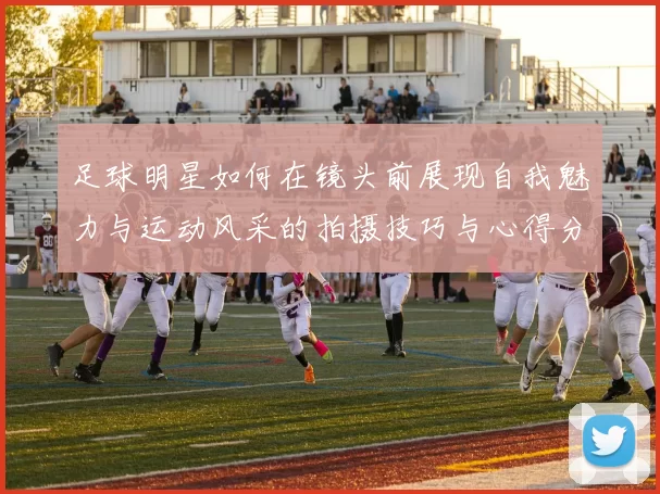 足球明星如何在镜头前展现自我魅力与运动风采的拍摄技巧与心得分享