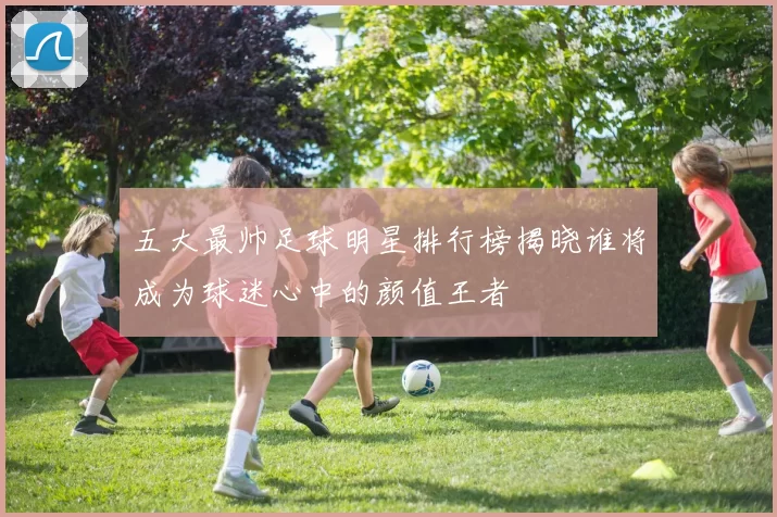 五大最帅足球明星排行榜揭晓谁将成为球迷心中的颜值王者