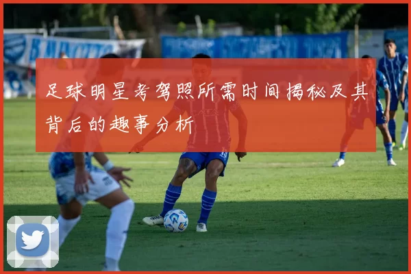 足球明星考驾照所需时间揭秘及其背后的趣事分析