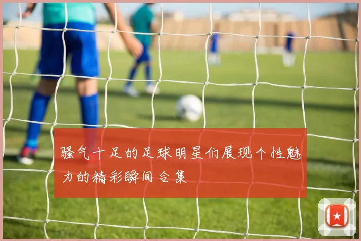 骚气十足的足球明星们展现个性魅力的精彩瞬间合集