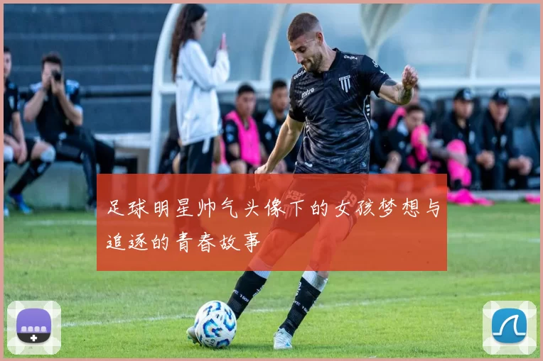 足球明星帅气头像下的女孩梦想与追逐的青春故事