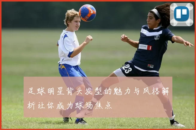 足球明星背头发型的魅力与风格解析让你成为球场焦点
