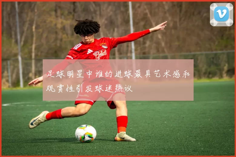 足球明星中谁的进球最具艺术感和观赏性引发球迷热议