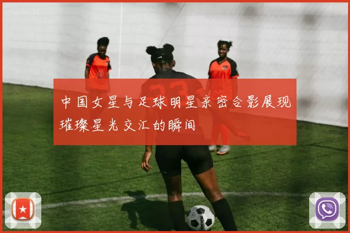 中国女星与足球明星亲密合影展现璀璨星光交汇的瞬间