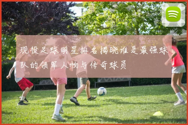 现役足球明星排名揭晓谁是最强球队的领军人物与传奇球员