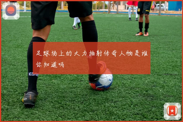 足球场上的大力抽射传奇人物是谁你知道吗