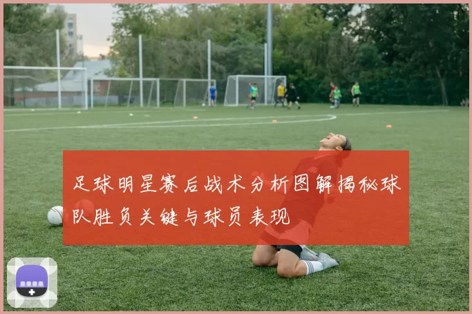 足球明星赛后战术分析图解揭秘球队胜负关键与球员表现