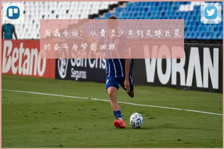 周磊专访：从青涩少年到足球巨星的奋斗与梦想回顾