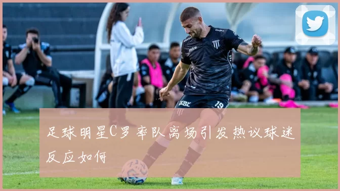 足球明星C罗率队离场引发热议球迷反应如何