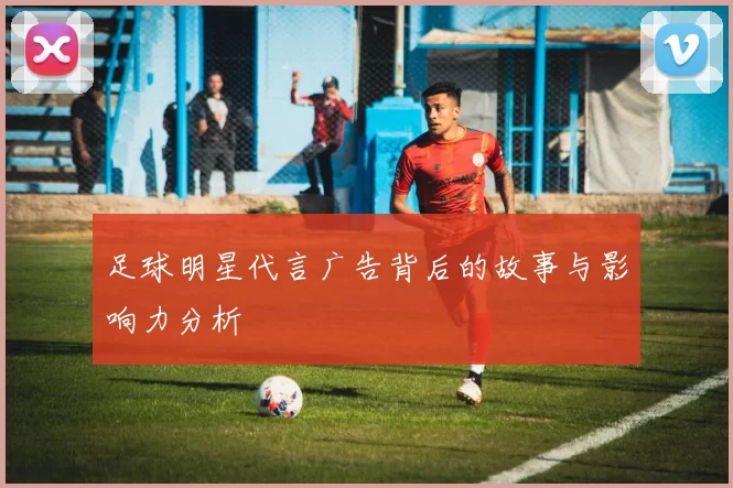 足球明星代言广告背后的故事与影响力分析
