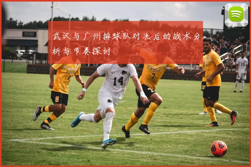武汉与广州排球队对决后的战术分析与节奏探讨