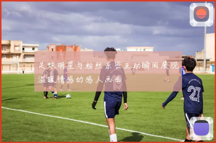 足球明星与粉丝亲密互动瞬间展现温暖情感的感人画面