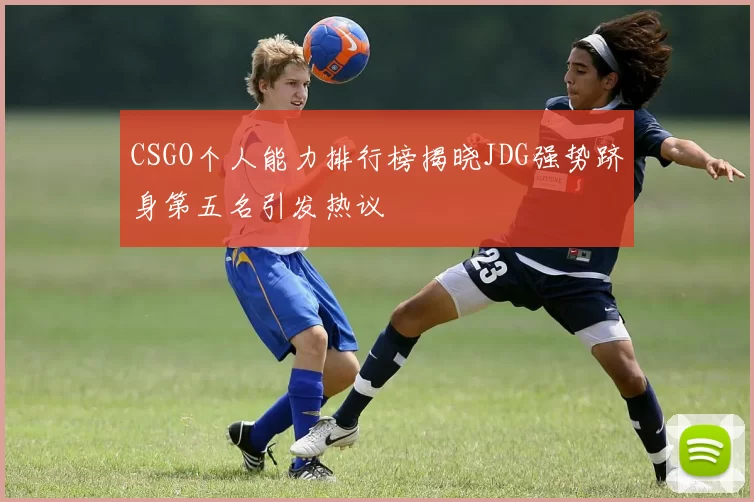 CSGO个人能力排行榜揭晓JDG强势跻身第五名引发热议