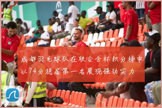 成都羽毛球队在联合会杯积分榜中以74分稳居第一名展现强劲实力