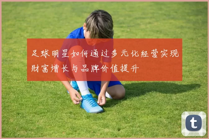 足球明星如何通过多元化经营实现财富增长与品牌价值提升