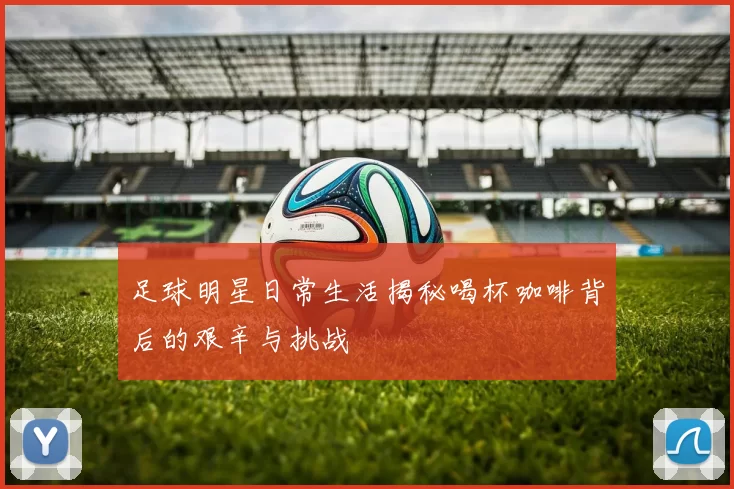 足球明星日常生活揭秘喝杯咖啡背后的艰辛与挑战