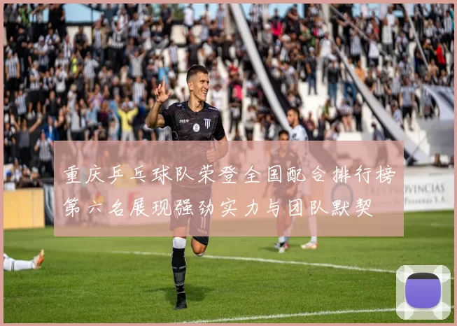 重庆乒乓球队荣登全国配合排行榜第六名展现强劲实力与团队默契