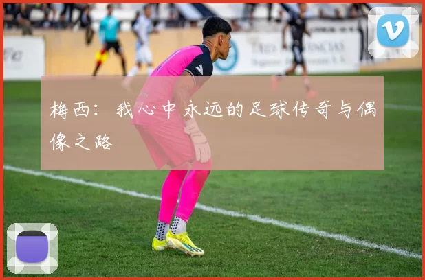 梅西：我心中永远的足球传奇与偶像之路