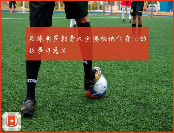 足球明星刺青大全揭秘他们身上的故事与意义