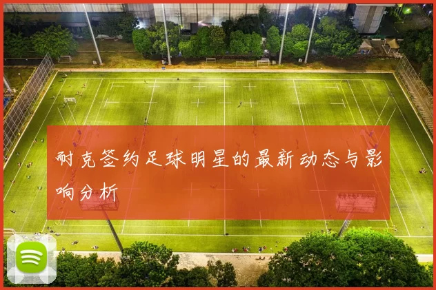 耐克签约足球明星的最新动态与影响分析