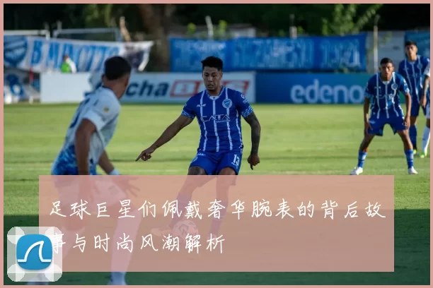 足球巨星们佩戴奢华腕表的背后故事与时尚风潮解析