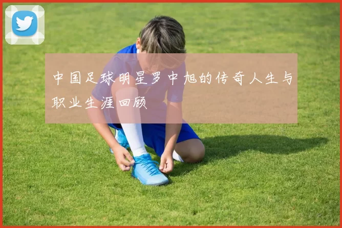 中国足球明星罗中旭的传奇人生与职业生涯回顾